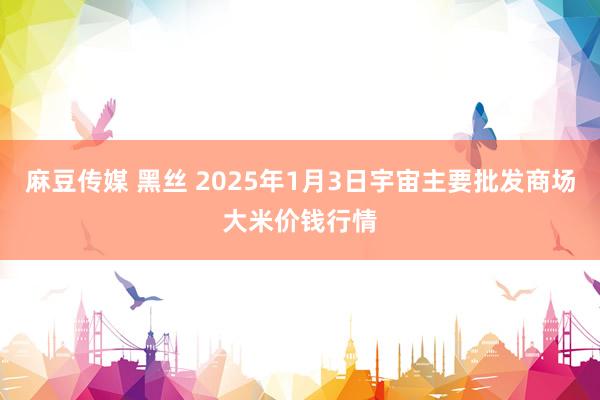 麻豆传媒 黑丝 2025年1月3日宇宙主要批发商场大米价钱行情