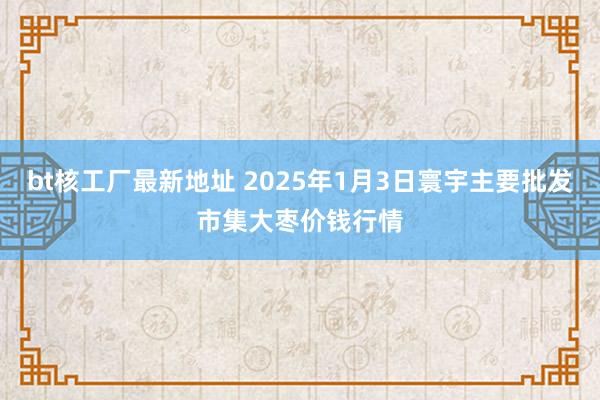 bt核工厂最新地址 2025年1月3日寰宇主要批发市集大枣价钱行情