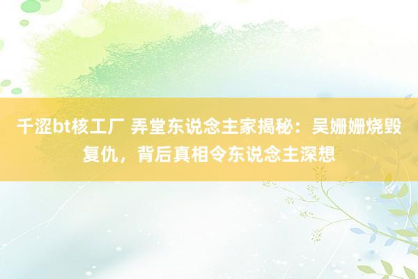 千涩bt核工厂 弄堂东说念主家揭秘：吴姗姗烧毁复仇，背后真相令东说念主深想