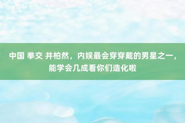 中国 拳交 井柏然，内娱最会穿穿戴的男星之一，能学会几成看你们造化啦