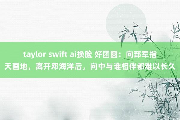 taylor swift ai换脸 好团圆：向郅军指天画地，离开邓海洋后，向中与谁相伴都难以长久