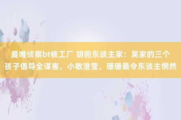 爰唯侦察bt核工厂 胡衕东谈主家：吴家的三个孩子倡导全谋害，小敏澄莹，珊珊最令东谈主惘然