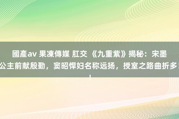 國產av 果凍傳媒 肛交 《九重紫》揭秘：宋墨公主前献殷勤，窦昭悍妇名称远扬，授室之路曲折多！