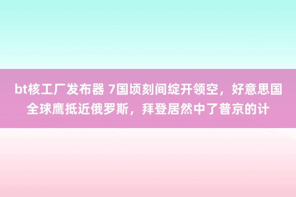 bt核工厂发布器 7国顷刻间绽开领空，好意思国全球鹰抵近俄罗斯，拜登居然中了普京的计