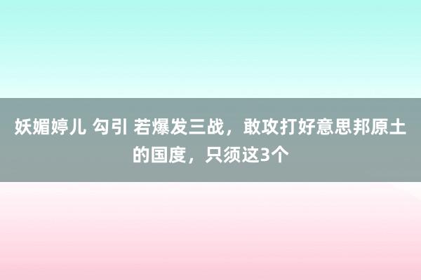 妖媚婷儿 勾引 若爆发三战，敢攻打好意思邦原土的国度，只须这3个