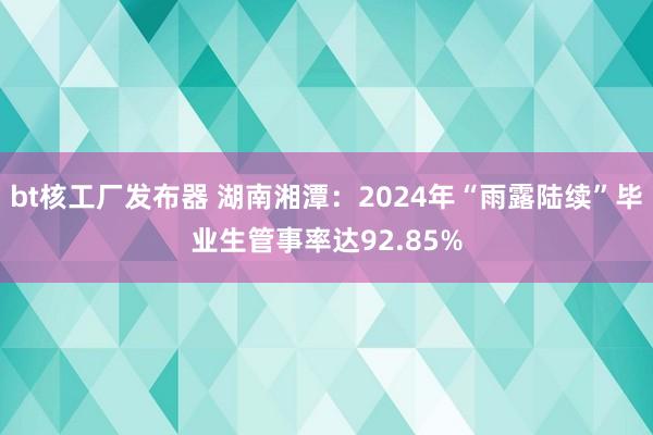 bt核工厂发布器 湖南湘潭：2024年“雨露陆续”毕业生管事率达92.85%