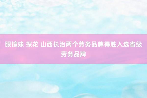 眼镜妹 探花 山西长治两个劳务品牌得胜入选省级劳务品牌