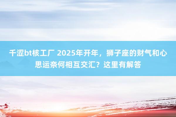 千涩bt核工厂 2025年开年，狮子座的财气和心思运奈何相互交汇？这里有解答