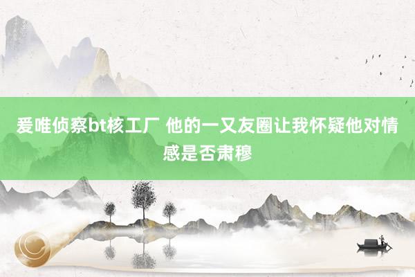 爰唯侦察bt核工厂 他的一又友圈让我怀疑他对情感是否肃穆