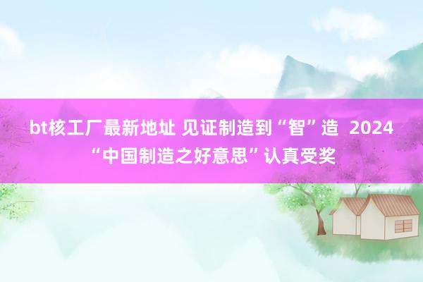 bt核工厂最新地址 见证制造到“智”造  2024“中国制造之好意思”认真受奖