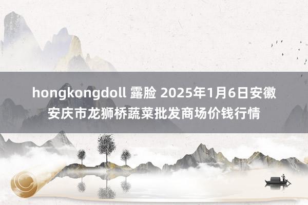 hongkongdoll 露脸 2025年1月6日安徽安庆市龙狮桥蔬菜批发商场价钱行情