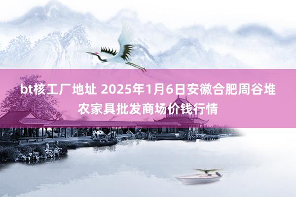 bt核工厂地址 2025年1月6日安徽合肥周谷堆农家具批发商场价钱行情