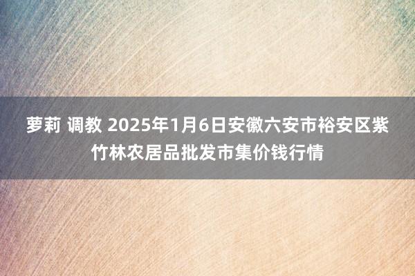 萝莉 调教 2025年1月6日安徽六安市裕安区紫竹林农居品批发市集价钱行情