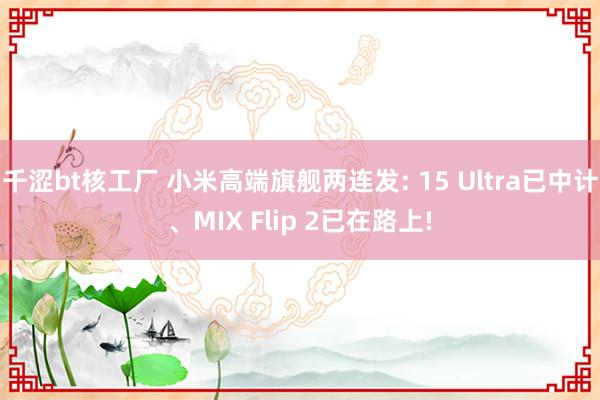 千涩bt核工厂 小米高端旗舰两连发: 15 Ultra已中计、MIX Flip 2已在路上!