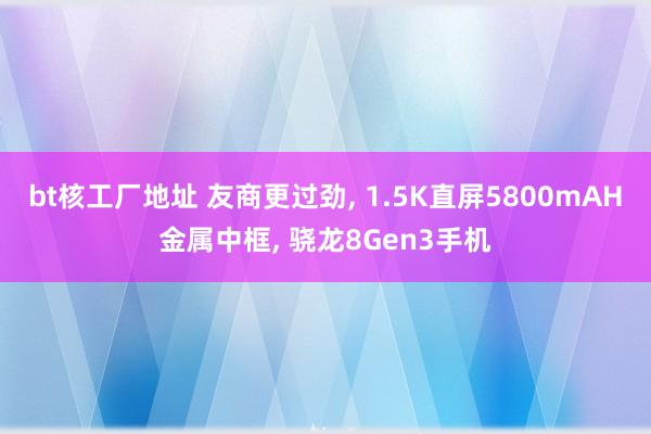 bt核工厂地址 友商更过劲， 1.5K直屏5800mAH金属中框， 骁龙8Gen3手机