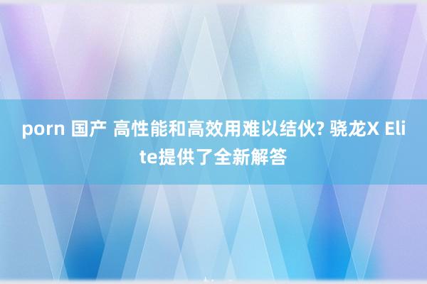 porn 国产 高性能和高效用难以结伙? 骁龙X Elite提供了全新解答