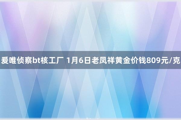 爰唯侦察bt核工厂 1月6日老凤祥黄金价钱809元/克