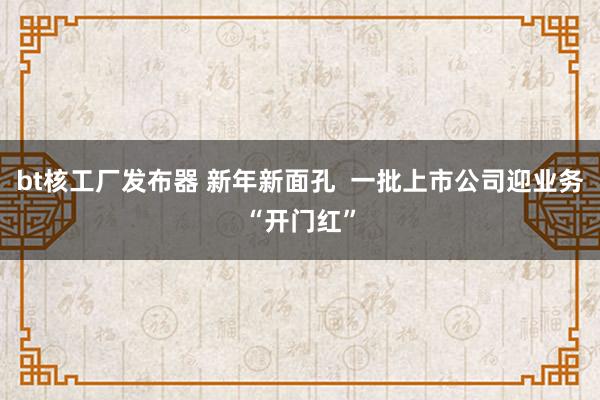 bt核工厂发布器 新年新面孔  一批上市公司迎业务“开门红”