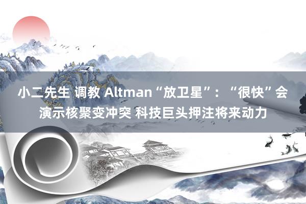 小二先生 调教 Altman“放卫星”：“很快”会演示核聚变冲突 科技巨头押注将来动力