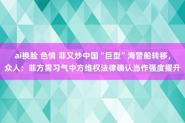 ai换脸 色情 菲又炒中国“巨型”海警船转移，众人：菲方需习气中方维权法律确认当作强度擢升