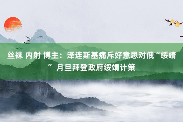 丝袜 内射 博主：泽连斯基痛斥好意思对俄“绥靖” 月旦拜登政府绥靖计策