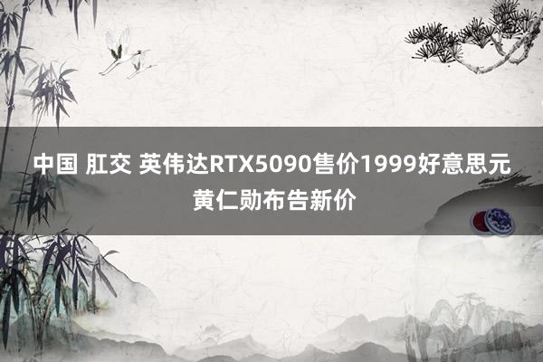 中国 肛交 英伟达RTX5090售价1999好意思元 黄仁勋布告新价