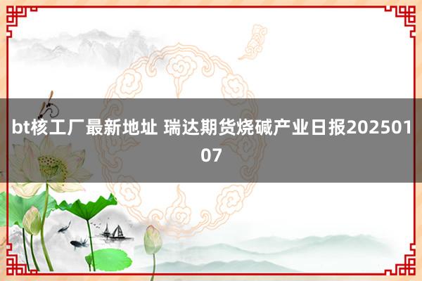 bt核工厂最新地址 瑞达期货烧碱产业日报20250107