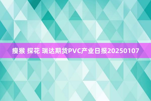 瘦猴 探花 瑞达期货PVC产业日报20250107