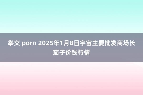 拳交 porn 2025年1月8日宇宙主要批发商场长茄子价钱行情