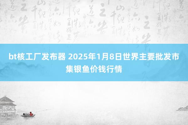 bt核工厂发布器 2025年1月8日世界主要批发市集银鱼价钱行情