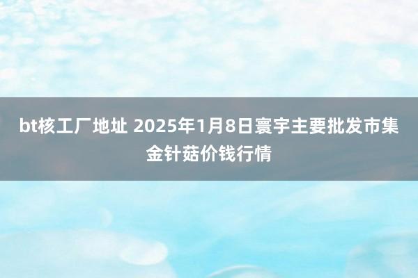 bt核工厂地址 2025年1月8日寰宇主要批发市集金针菇价钱行情