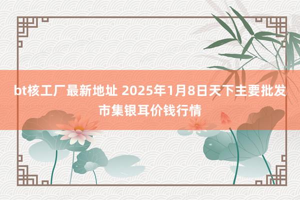 bt核工厂最新地址 2025年1月8日天下主要批发市集银耳价钱行情