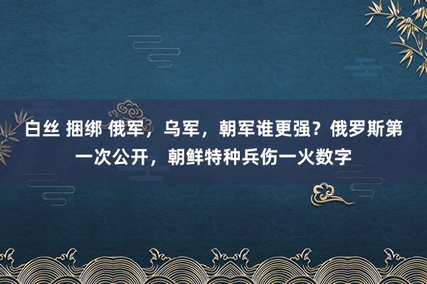 白丝 捆绑 俄军，乌军，朝军谁更强？俄罗斯第一次公开，朝鲜特种兵伤一火数字