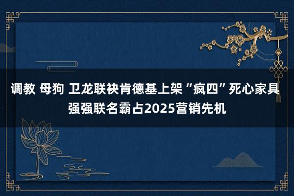 调教 母狗 卫龙联袂肯德基上架“疯四”死心家具 强强联名霸占2025营销先机