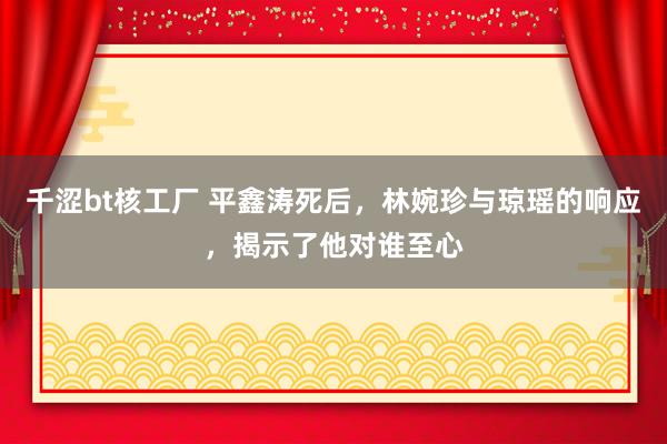 千涩bt核工厂 平鑫涛死后，林婉珍与琼瑶的响应，揭示了他对谁至心