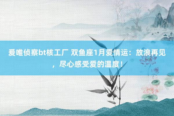 爰唯侦察bt核工厂 双鱼座1月爱情运：放浪再见，尽心感受爱的温度！