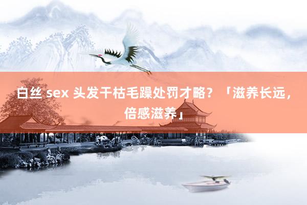 白丝 sex 头发干枯毛躁处罚才略？「滋养长远，倍感滋养」