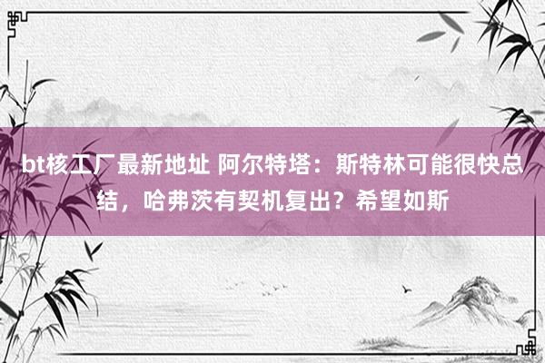 bt核工厂最新地址 阿尔特塔：斯特林可能很快总结，哈弗茨有契机复出？希望如斯