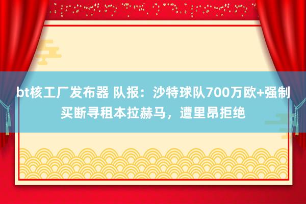 bt核工厂发布器 队报：沙特球队700万欧+强制买断寻租本拉赫马，遭里昂拒绝