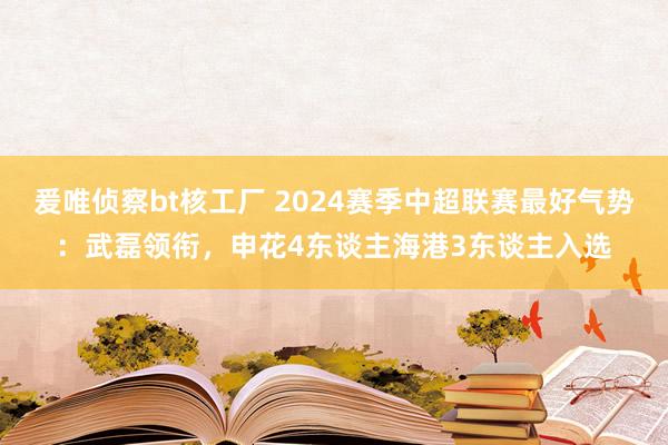 爰唯侦察bt核工厂 2024赛季中超联赛最好气势：武磊领衔，申花4东谈主海港3东谈主入选