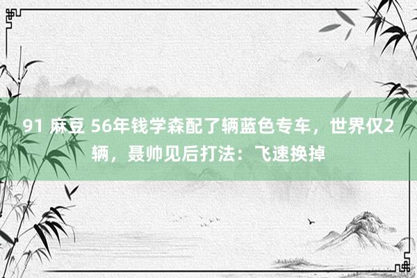 91 麻豆 56年钱学森配了辆蓝色专车，世界仅2辆，聂帅见后打法：飞速换掉