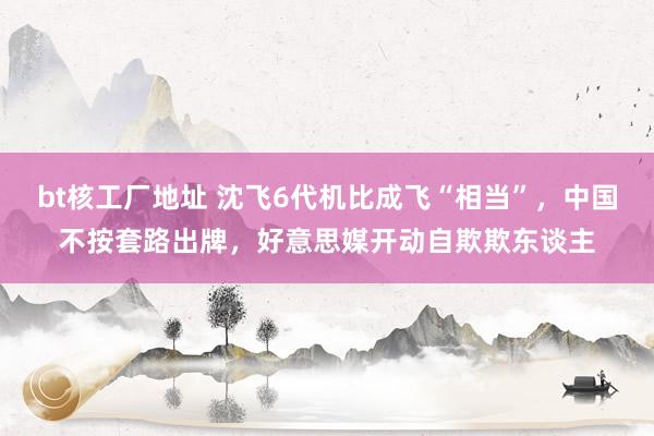 bt核工厂地址 沈飞6代机比成飞“相当”，中国不按套路出牌，好意思媒开动自欺欺东谈主