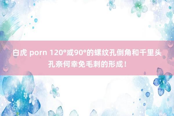 白虎 porn 120°或90°的螺纹孔倒角和千里头孔奈何幸免毛刺的形成！