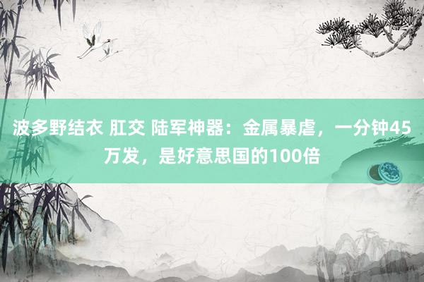 波多野结衣 肛交 陆军神器：金属暴虐，一分钟45万发，是好意思国的100倍