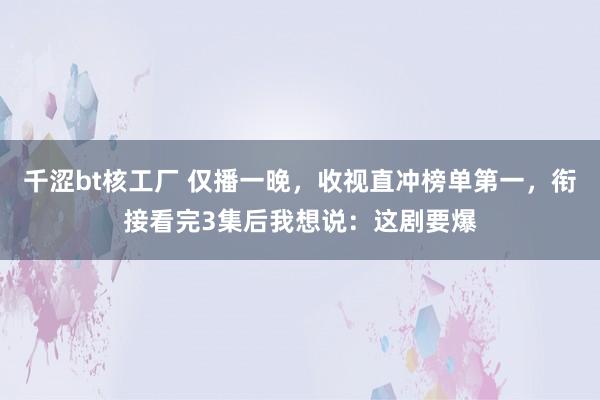 千涩bt核工厂 仅播一晚，收视直冲榜单第一，衔接看完3集后我想说：这剧要爆