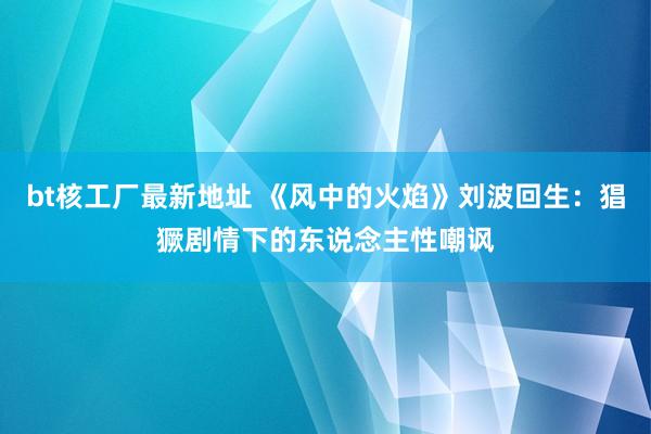 bt核工厂最新地址 《风中的火焰》刘波回生：猖獗剧情下的东说念主性嘲讽