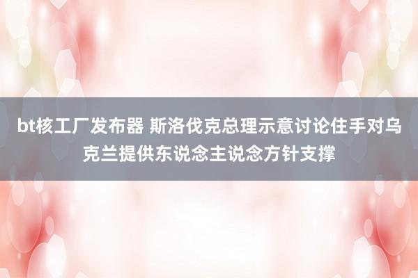 bt核工厂发布器 斯洛伐克总理示意讨论住手对乌克兰提供东说念主说念方针支撑