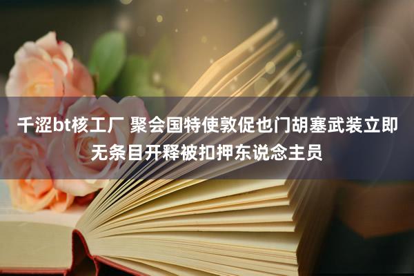 千涩bt核工厂 聚会国特使敦促也门胡塞武装立即无条目开释被扣押东说念主员