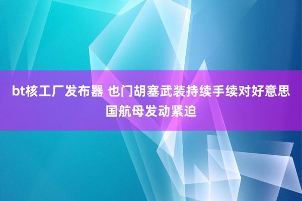 bt核工厂发布器 也门胡塞武装持续手续对好意思国航母发动紧迫