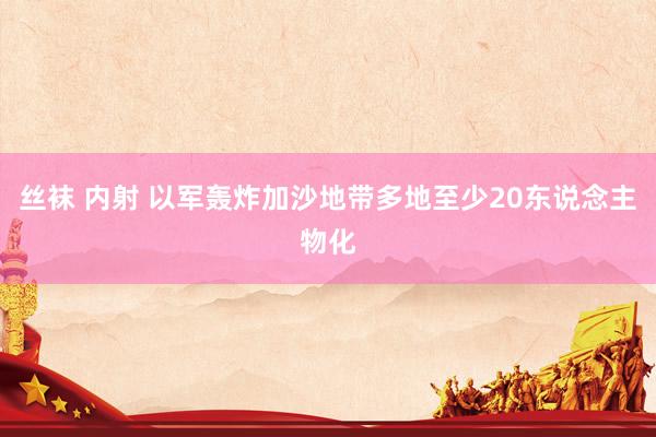 丝袜 内射 以军轰炸加沙地带多地至少20东说念主物化